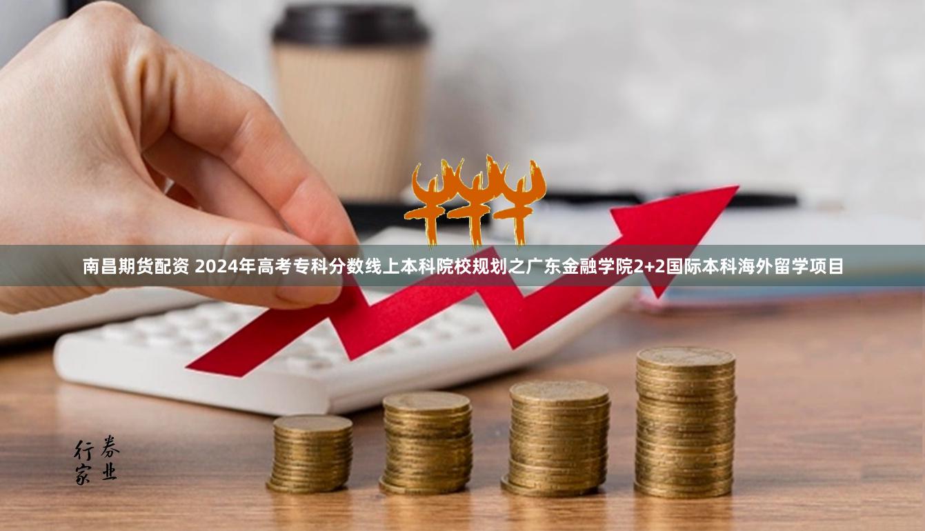 南昌期货配资 2024年高考专科分数线上本科院校规划之广东金融学院2+2国际本科海外留学项目