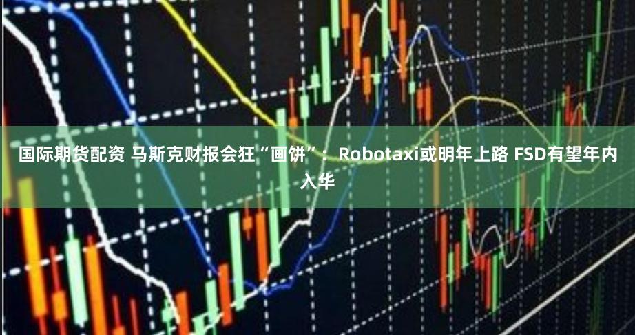 国际期货配资 马斯克财报会狂“画饼”：Robotaxi或明年上路 FSD有望年内入华