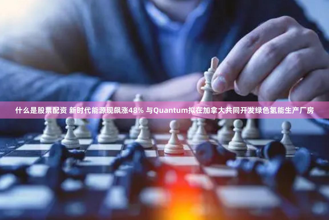 什么是股票配资 新时代能源现飙涨48% 与Quantum拟在加拿大共同开发绿色氢能生产厂房