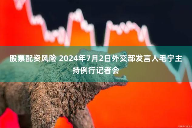 股票配资风险 2024年7月2日外交部发言人毛宁主持例行记者会