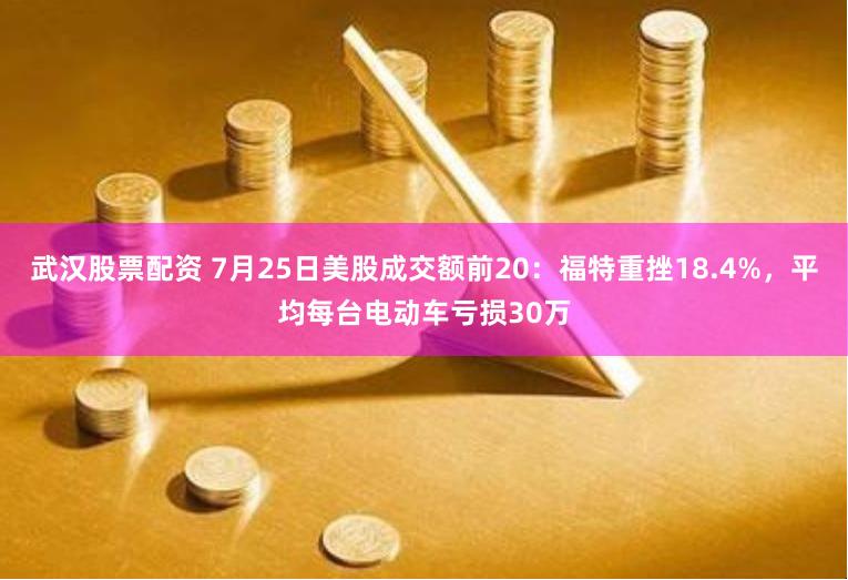 武汉股票配资 7月25日美股成交额前20：福特重挫18.4%，平均每台电动车亏损30万