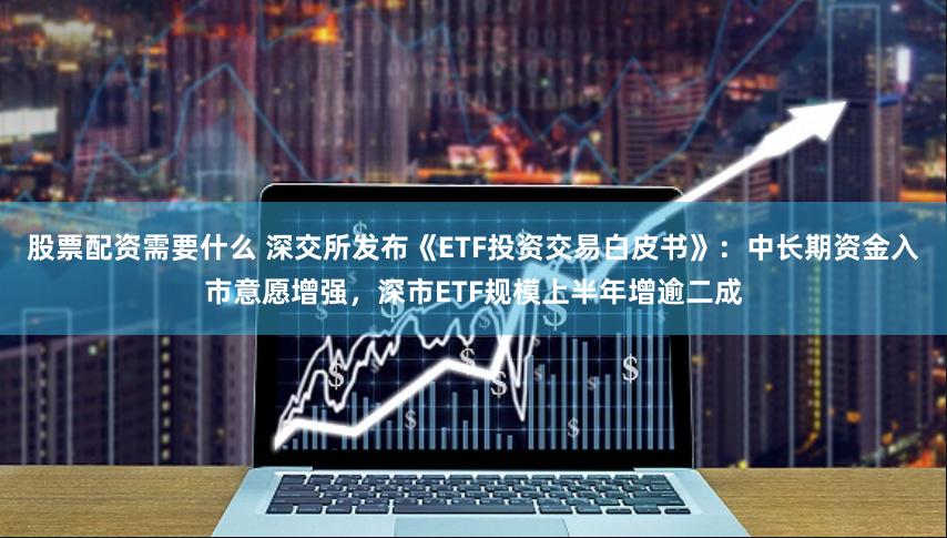 股票配资需要什么 深交所发布《ETF投资交易白皮书》：中长期资金入市意愿增强，深市ETF规模上半年增逾二成