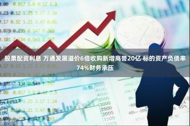 股票配资利息 万通发展溢价6倍收购新增商誉20亿 标的资产负债率74%财务承压