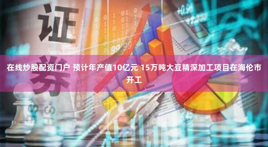 在线炒股配资门户 预计年产值10亿元 15万吨大豆精深加工项目在海伦市开工