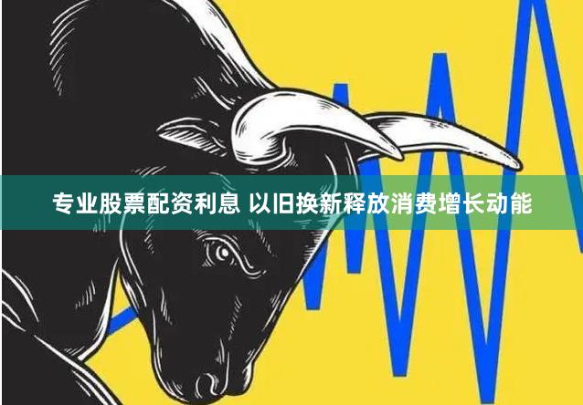 专业股票配资利息 以旧换新释放消费增长动能