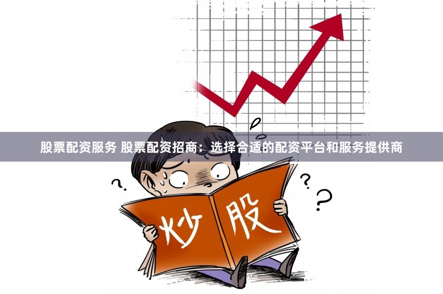股票配资服务 股票配资招商：选择合适的配资平台和服务提供商