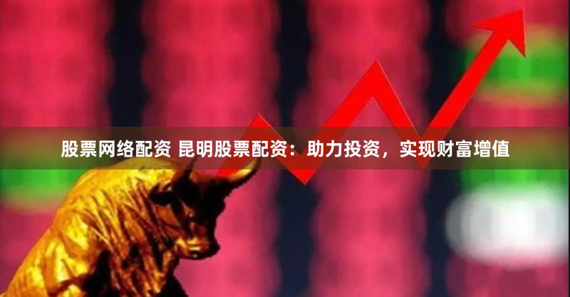 股票网络配资 昆明股票配资：助力投资，实现财富增值