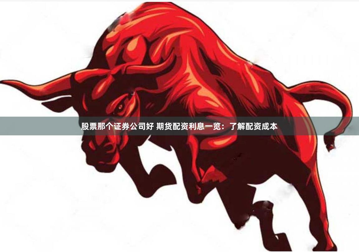 股票那个证券公司好 期货配资利息一览：了解配资成本