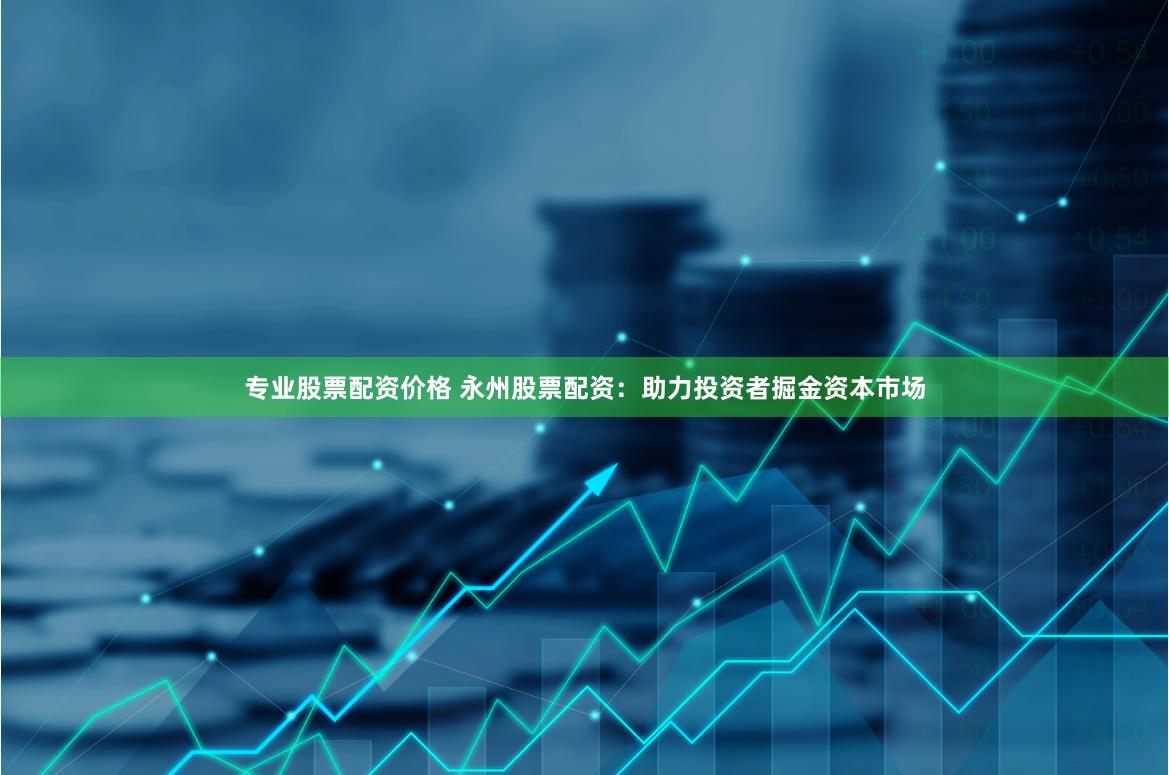 专业股票配资价格 永州股票配资：助力投资者掘金资本市场