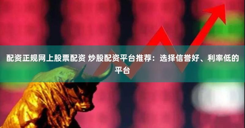配资正规网上股票配资 炒股配资平台推荐：选择信誉好、利率低的平台