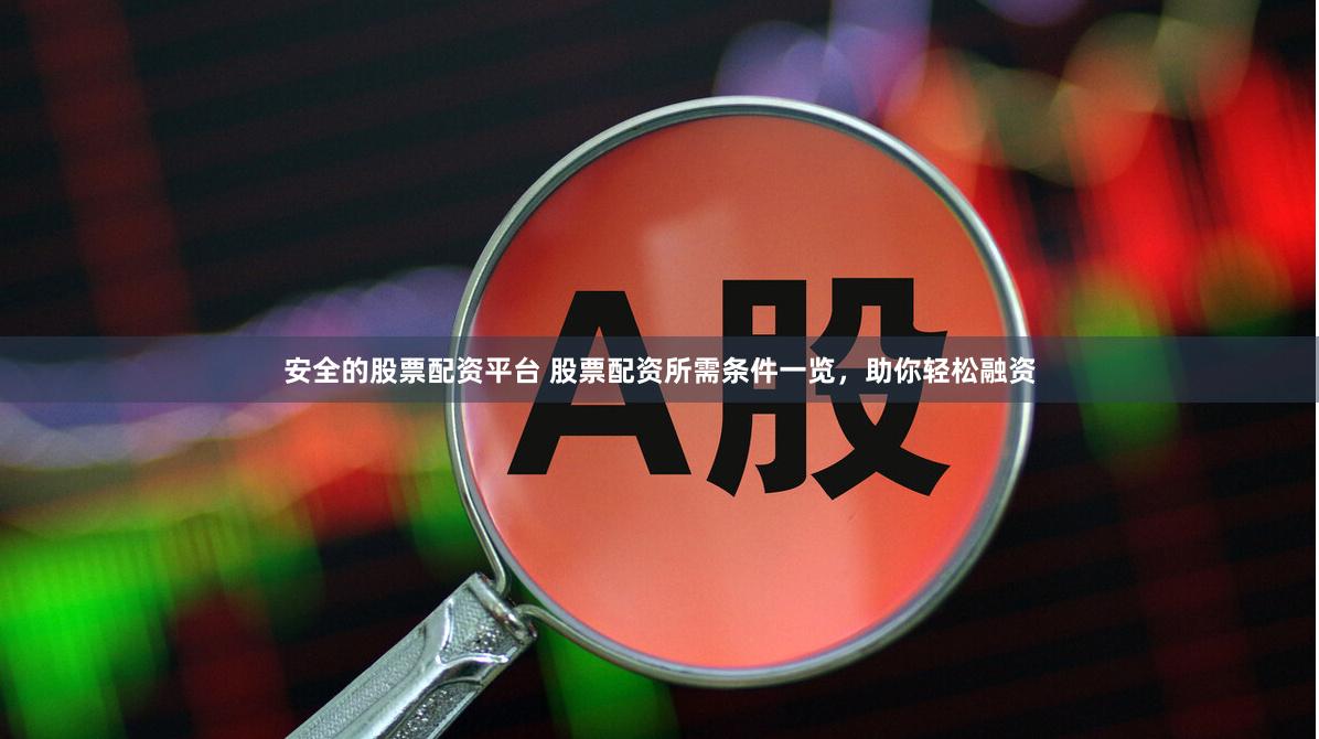 安全的股票配资平台 股票配资所需条件一览，助你轻松融资