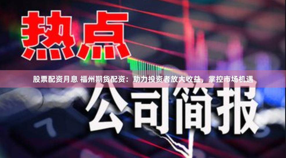 股票配资月息 福州期货配资：助力投资者放大收益，掌控市场机遇