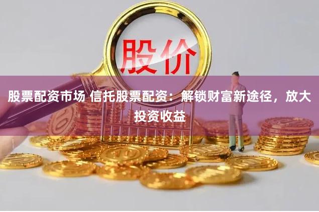股票配资市场 信托股票配资：解锁财富新途径，放大投资收益