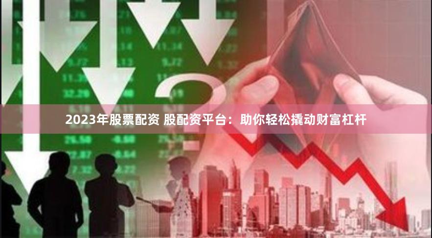 2023年股票配资 股配资平台：助你轻松撬动财富杠杆