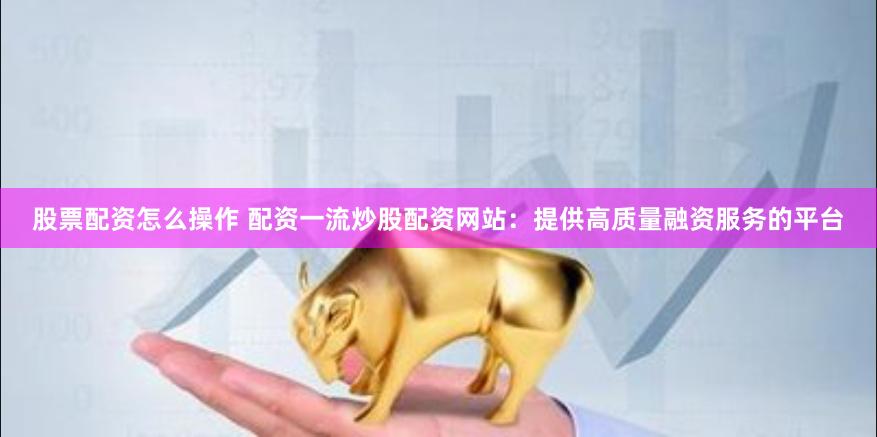 股票配资怎么操作 配资一流炒股配资网站：提供高质量融资服务的平台