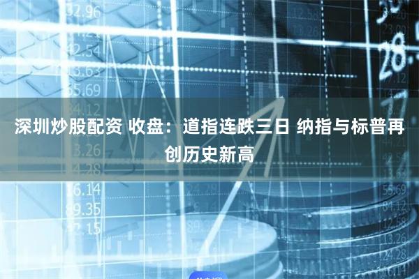 深圳炒股配资 收盘：道指连跌三日 纳指与标普再创历史新高