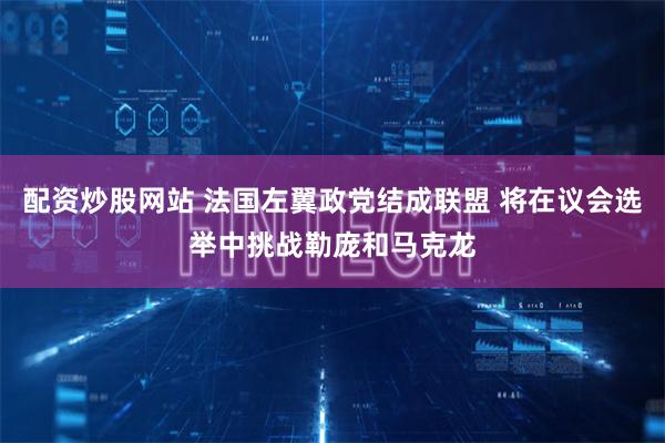 配资炒股网站 法国左翼政党结成联盟 将在议会选举中挑战勒庞和马克龙