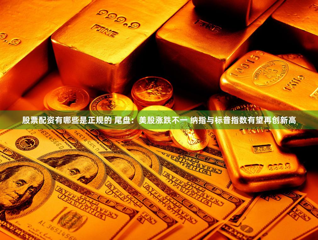 股票配资有哪些是正规的 尾盘：美股涨跌不一 纳指与标普指数有望再创新高