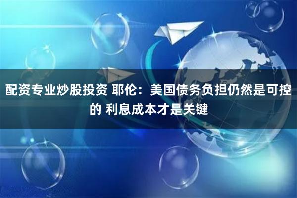 配资专业炒股投资 耶伦：美国债务负担仍然是可控的 利息成本才是关键
