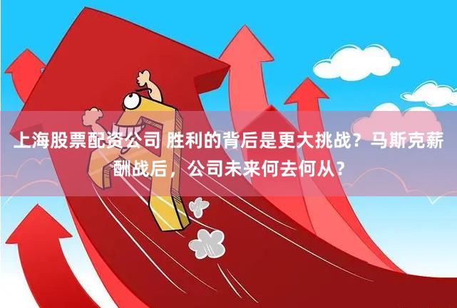 上海股票配资公司 胜利的背后是更大挑战？马斯克薪酬战后，公司未来何去何从？