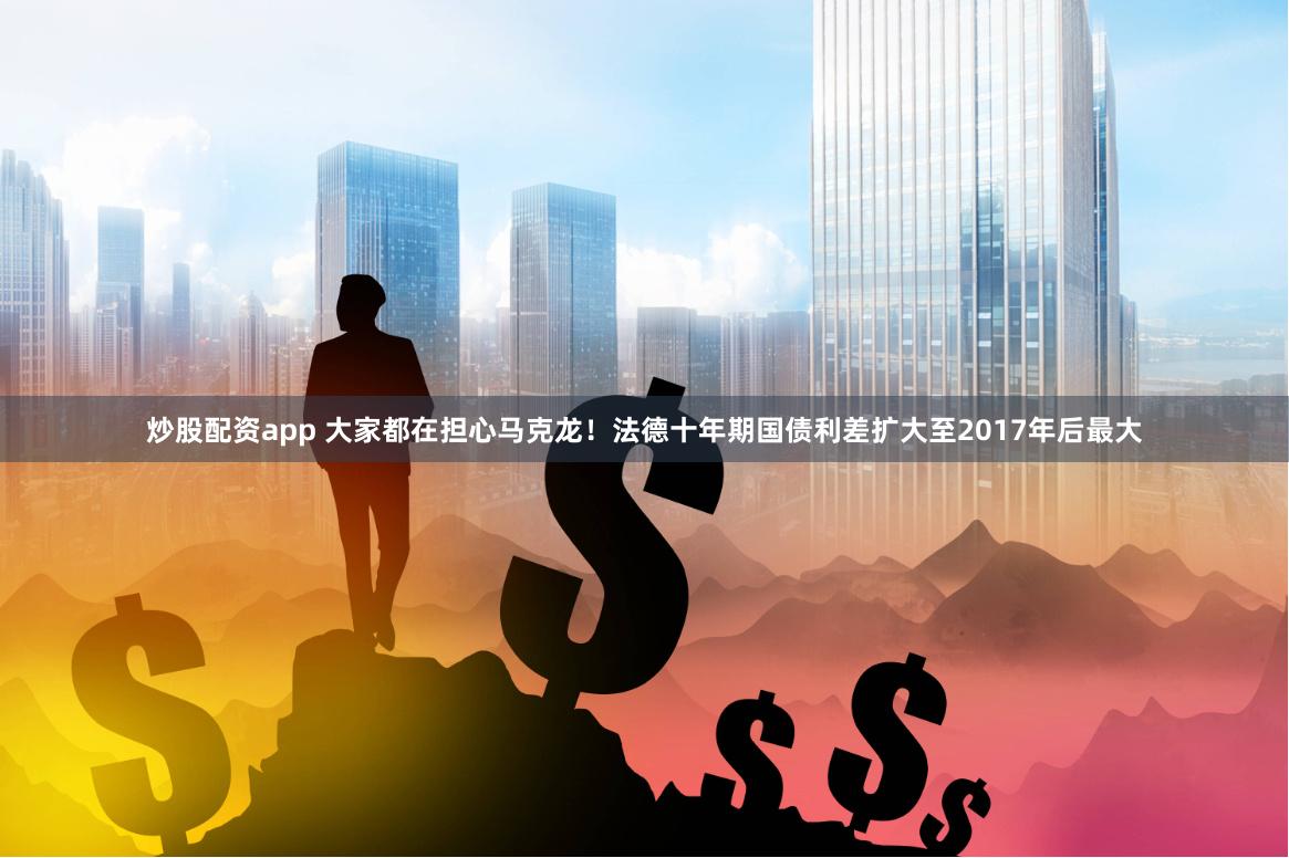 炒股配资app 大家都在担心马克龙！法德十年期国债利差扩大至2017年后最大