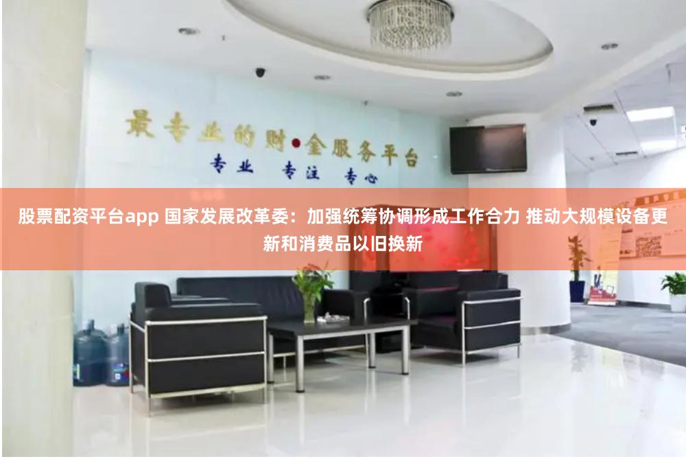 股票配资平台app 国家发展改革委：加强统筹协调形成工作合力 推动大规模设备更新和消费品以旧换新