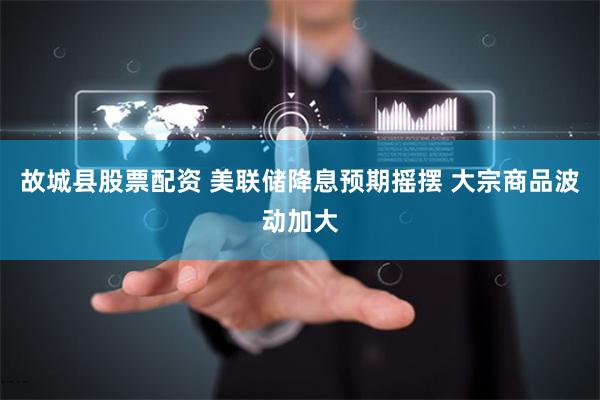 故城县股票配资 美联储降息预期摇摆 大宗商品波动加大
