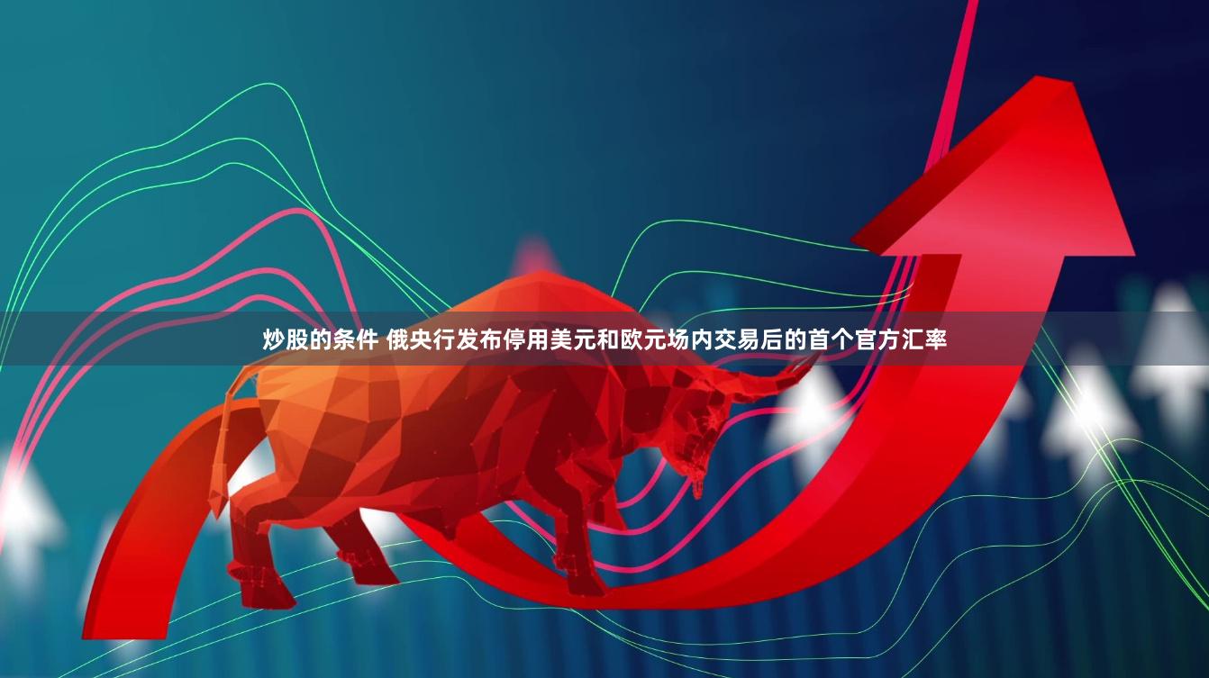 炒股的条件 俄央行发布停用美元和欧元场内交易后的首个官方汇率