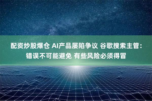 配资炒股爆仓 AI产品屡陷争议 谷歌搜索主管：错误不可能避免 有些风险必须得冒