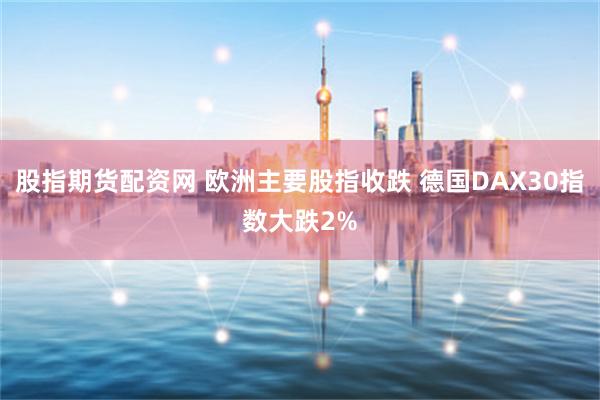 股指期货配资网 欧洲主要股指收跌 德国DAX30指数大跌2%