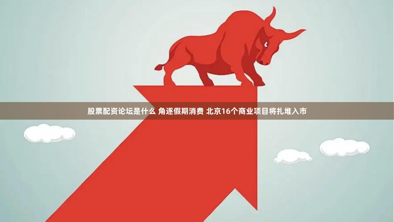 股票配资论坛是什么 角逐假期消费 北京16个商业项目将扎堆入市