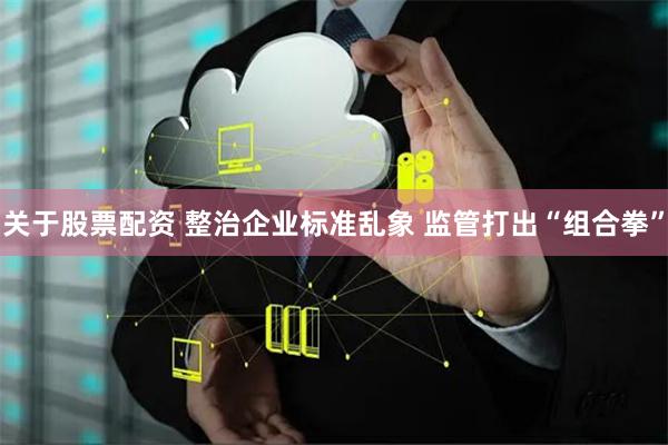 关于股票配资 整治企业标准乱象 监管打出“组合拳”