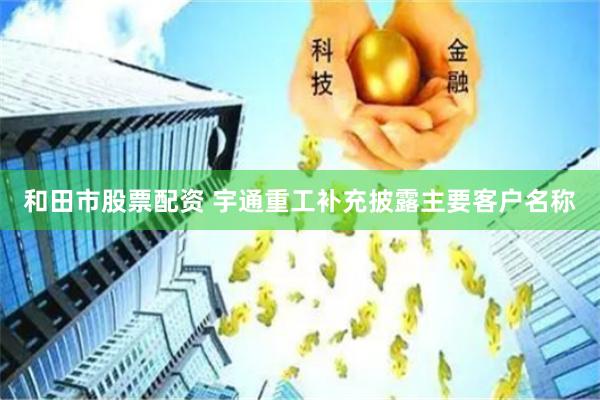 和田市股票配资 宇通重工补充披露主要客户名称