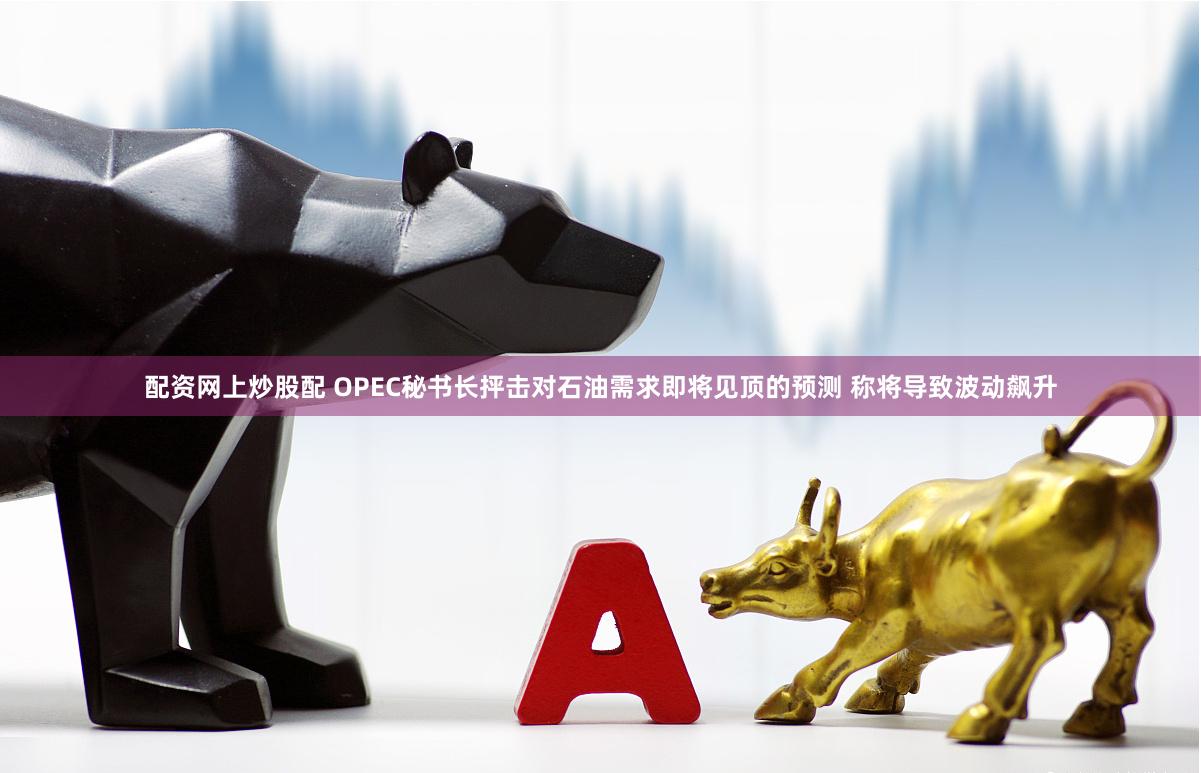 配资网上炒股配 OPEC秘书长抨击对石油需求即将见顶的预测 称将导致波动飙升