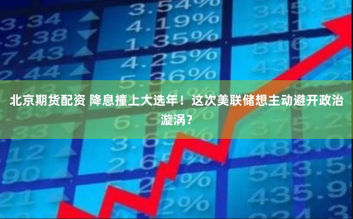 北京期货配资 降息撞上大选年！这次美联储想主动避开政治漩涡？