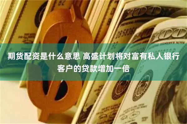 期货配资是什么意思 高盛计划将对富有私人银行客户的贷款增加一倍