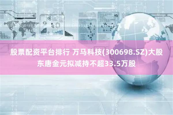 股票配资平台排行 万马科技(300698.SZ)大股东唐金元拟减持不超33.5万股