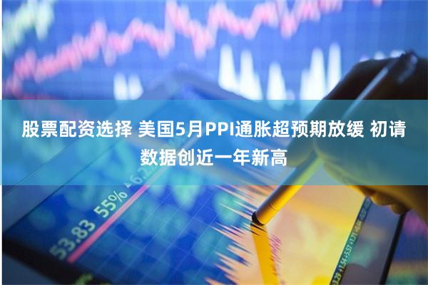 股票配资选择 美国5月PPI通胀超预期放缓 初请数据创近一年新高