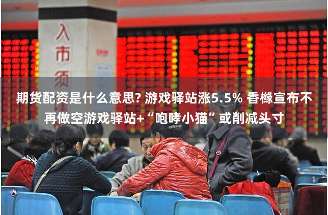 期货配资是什么意思? 游戏驿站涨5.5% 香橼宣布不再做空游戏驿站+“咆哮小猫”或削减头寸
