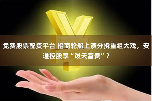 免费股票配资平台 招商轮船上演分拆重组大戏，安通控股享“泼天富贵”？