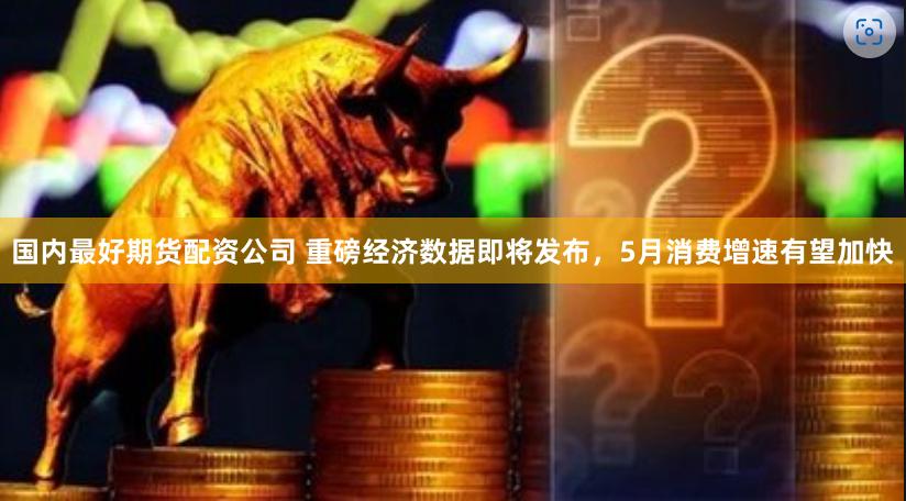 国内最好期货配资公司 重磅经济数据即将发布，5月消费增速有望加快