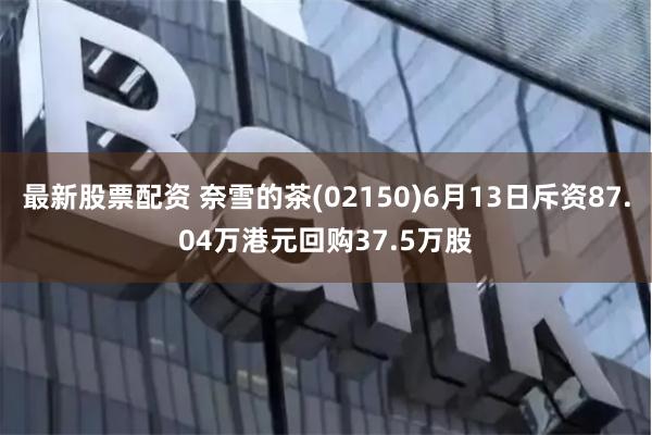 最新股票配资 奈雪的茶(02150)6月13日斥资87.04万港元回购37.5万股