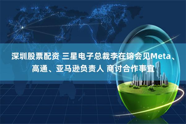 深圳股票配资 三星电子总裁李在镕会见Meta、高通、亚马逊负责人 商讨合作事宜