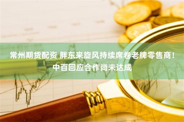 常州期货配资 胖东来旋风持续席卷老牌零售商！中百回应合作尚未达成