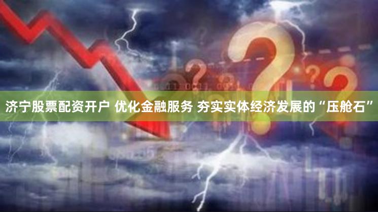 济宁股票配资开户 优化金融服务 夯实实体经济发展的“压舱石”
