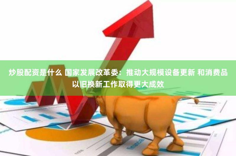 炒股配资是什么 国家发展改革委：推动大规模设备更新 和消费品以旧换新工作取得更大成效