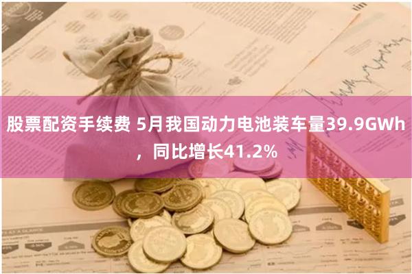 股票配资手续费 5月我国动力电池装车量39.9GWh，同比增长41.2%