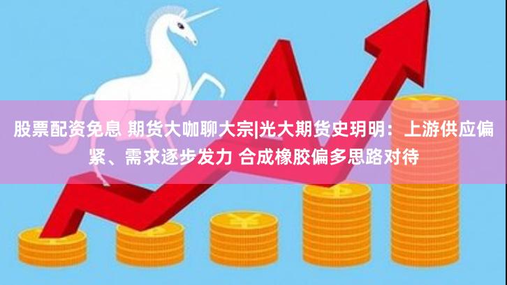 股票配资免息 期货大咖聊大宗|光大期货史玥明：上游供应偏紧、需求逐步发力 合成橡胶偏多思路对待