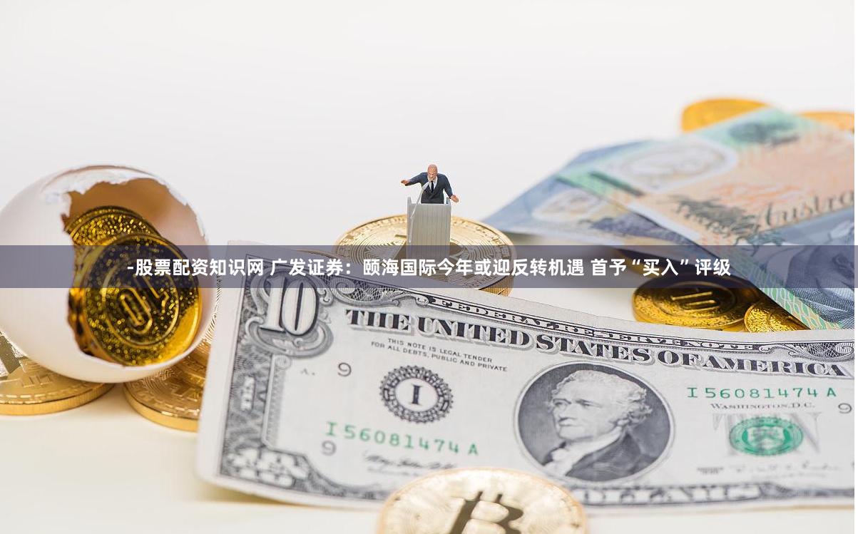 -股票配资知识网 广发证券：颐海国际今年或迎反转机遇 首予“买入”评级