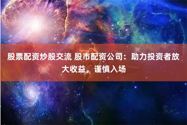 股票配资炒股交流 股市配资公司：助力投资者放大收益，谨慎入场